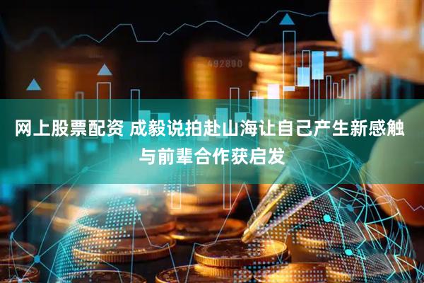 网上股票配资 成毅说拍赴山海让自己产生新感触 与前辈合作获启发