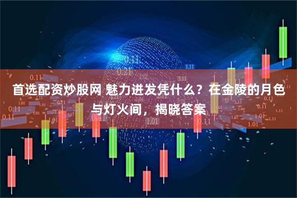 首选配资炒股网 魅力迸发凭什么？在金陵的月色与灯火间，揭晓答案