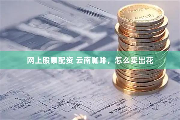 网上股票配资 云南咖啡，怎么卖出花