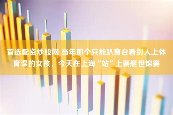 首选配资炒股网 当年那个只能趴窗台看别人上体育课的女孩，今天在上海“站”上赛艇世锦赛