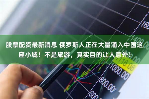 股票配资最新消息 俄罗斯人正在大量涌入中国这座小城！不是旅游，真实目的让人意外！