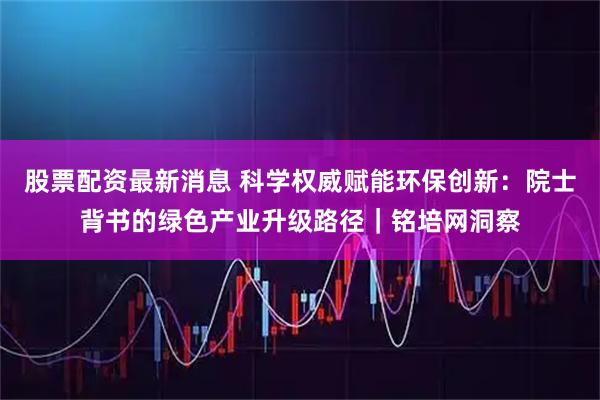 股票配资最新消息 科学权威赋能环保创新：院士背书的绿色产业升级路径｜铭培网洞察