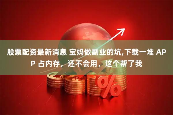 股票配资最新消息 宝妈做副业的坑,下载一堆 APP 占内存，还不会用，这个帮了我
