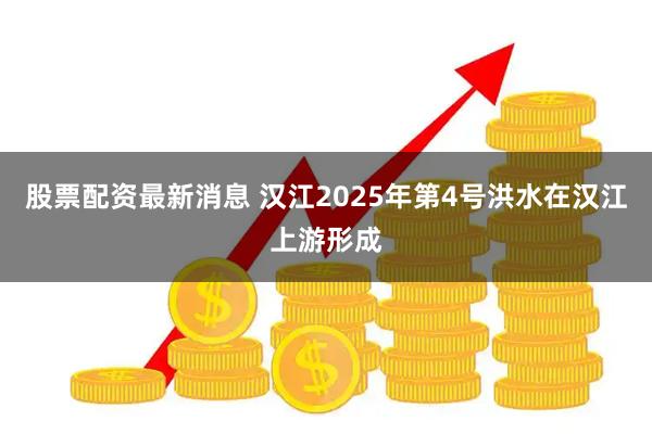 股票配资最新消息 汉江2025年第4号洪水在汉江上游形成