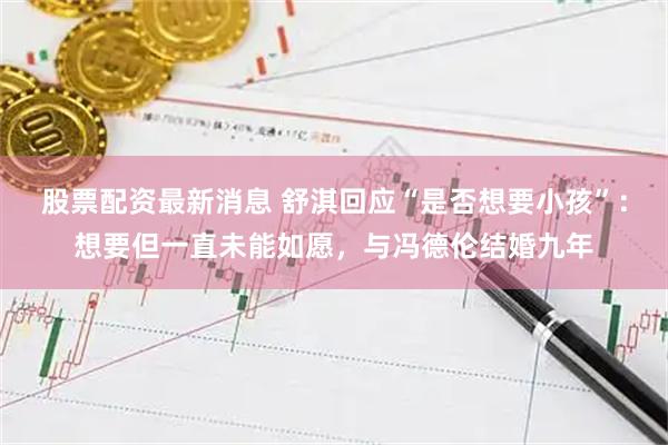 股票配资最新消息 舒淇回应“是否想要小孩”：想要但一直未能如愿，与冯德伦结婚九年