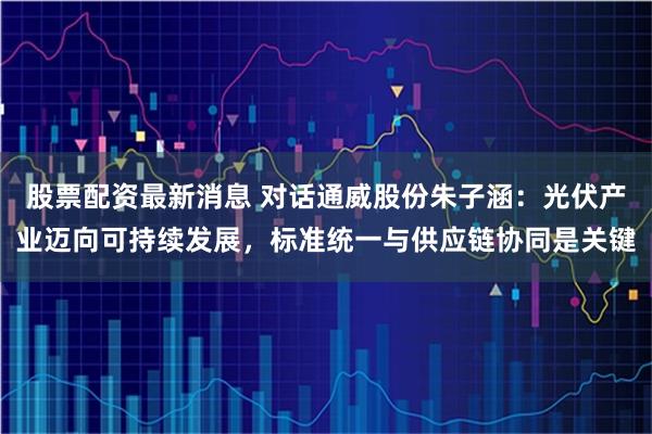 股票配资最新消息 对话通威股份朱子涵：光伏产业迈向可持续发展，标准统一与供应链协同是关键