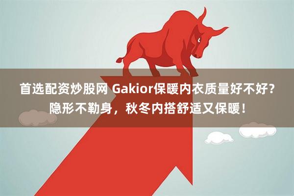 首选配资炒股网 Gakior保暖内衣质量好不好？隐形不勒身，秋冬内搭舒适又保暖！