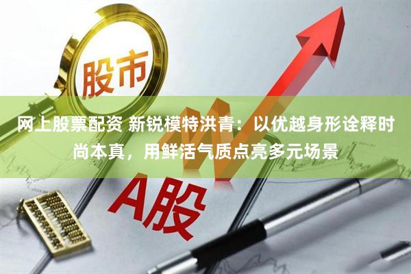 网上股票配资 新锐模特洪青：以优越身形诠释时尚本真，用鲜活气质点亮多元场景