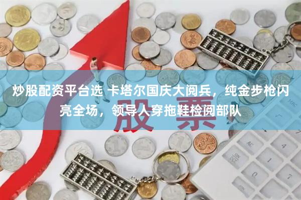 炒股配资平台选 卡塔尔国庆大阅兵，纯金步枪闪亮全场，领导人穿拖鞋检阅部队