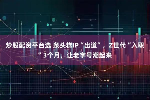 炒股配资平台选 条头糕IP“出道”，Z世代“入职”3个月，让老字号潮起来