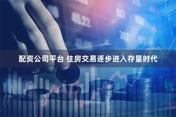 配资公司平台 住房交易逐步进入存量时代