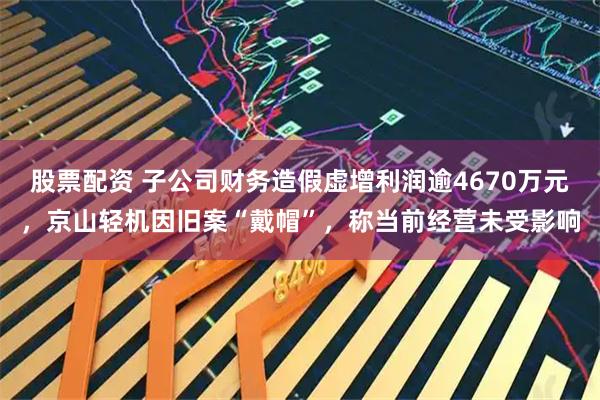 股票配资 子公司财务造假虚增利润逾4670万元，京山轻机因旧案“戴帽”，称当前经营未受影响