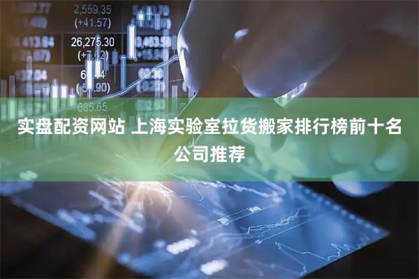实盘配资网站 上海实验室拉货搬家排行榜前十名公司推荐