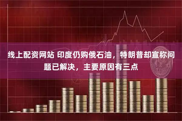 线上配资网站 印度仍购俄石油，特朗普却宣称问题已解决，主要原因有三点