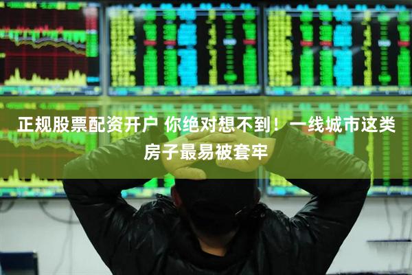 正规股票配资开户 你绝对想不到！一线城市这类房子最易被套牢