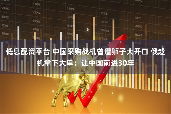 低息配资平台 中国采购战机曾遭狮子大开口 俄趁机拿下大单：让中国前进30年