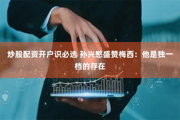 炒股配资开户识必选 孙兴慜盛赞梅西：他是独一档的存在