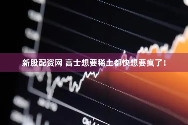 新股配资网 高士想要稀土都快想要疯了！