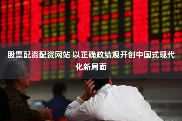 股票配资配资网站 以正确政绩观开创中国式现代化新局面