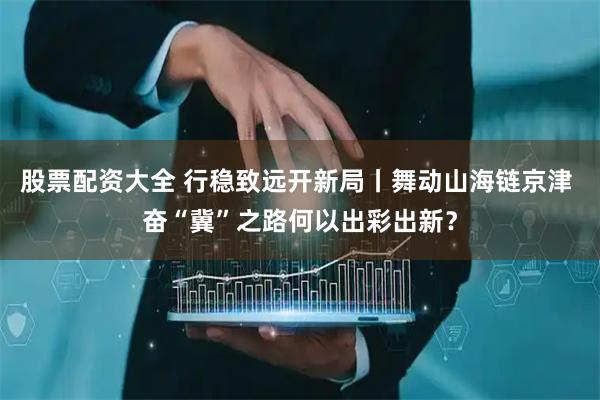 股票配资大全 行稳致远开新局丨舞动山海链京津 奋“冀”之路何以出彩出新？