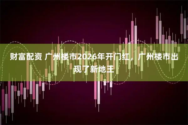 财富配资 广州楼市2026年开门红，广州楼市出现了新地王