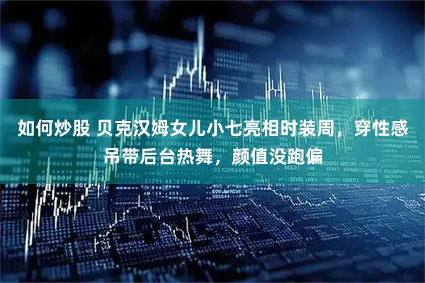 如何炒股 贝克汉姆女儿小七亮相时装周，穿性感吊带后台热舞，颜值没跑偏