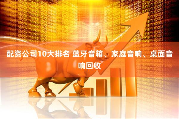 配资公司10大排名 蓝牙音箱、家庭音响、桌面音响回收