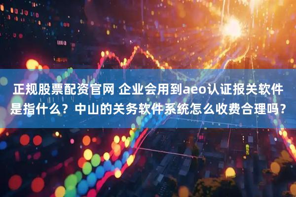 正规股票配资官网 企业会用到aeo认证报关软件是指什么？中山的关务软件系统怎么收费合理吗？
