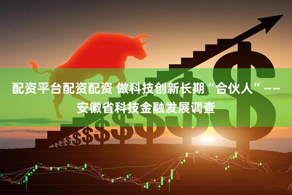 配资平台配资配资 做科技创新长期“合伙人”——安徽省科技金融发展调查