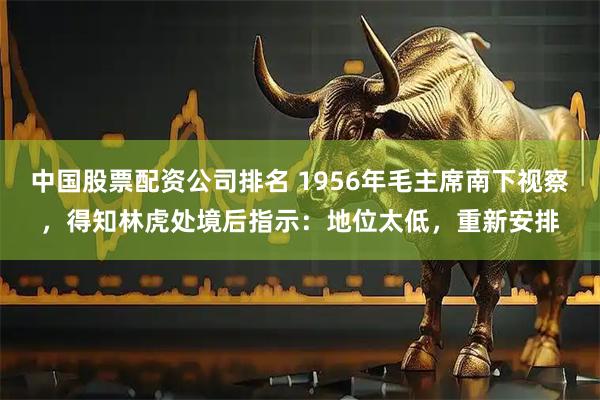 中国股票配资公司排名 1956年毛主席南下视察，得知林虎处境后指示：地位太低，重新安排