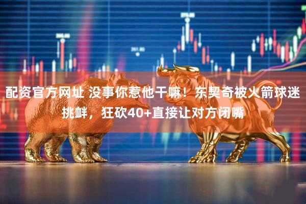 配资官方网址 没事你惹他干嘛！东契奇被火箭球迷挑衅，狂砍40+直接让对方闭嘴