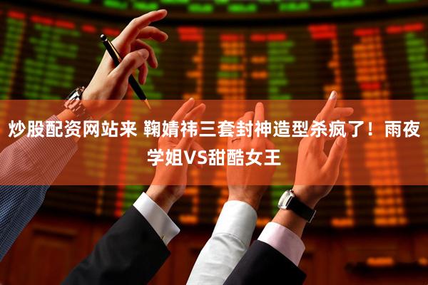 炒股配资网站来 鞠婧祎三套封神造型杀疯了！雨夜学姐VS甜酷女王