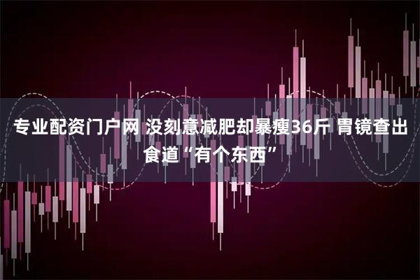 专业配资门户网 没刻意减肥却暴瘦36斤 胃镜查出食道“有个东西”