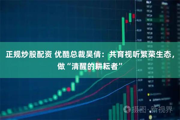 正规炒股配资 优酷总裁吴倩：共育视听繁荣生态，做“清醒的耕耘者”