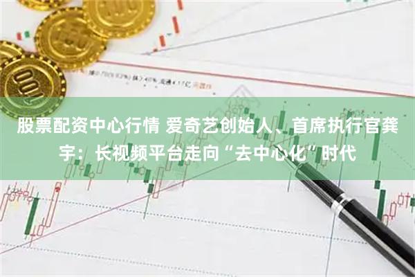 股票配资中心行情 爱奇艺创始人、首席执行官龚宇：长视频平台走向“去中心化”时代