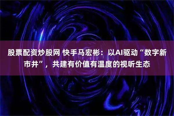 股票配资炒股网 快手马宏彬：以AI驱动“数字新市井”，共建有价值有温度的视听生态