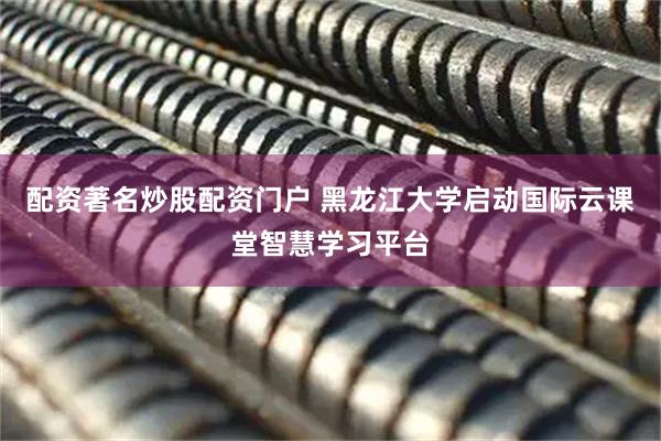 配资著名炒股配资门户 黑龙江大学启动国际云课堂智慧学习平台