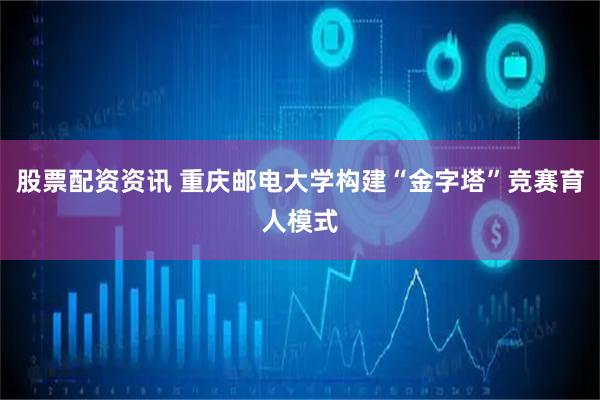 股票配资资讯 重庆邮电大学构建“金字塔”竞赛育人模式